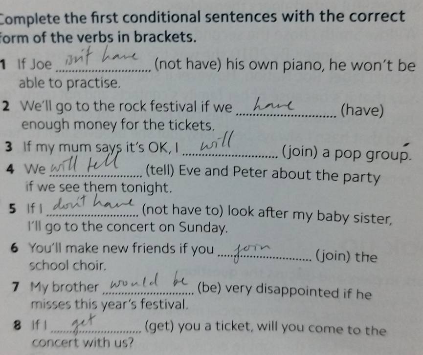 Complete the first conditional sentences with the correct 
form of the verbs in brackets. 
1 If Joe _(not have) his own piano, he won’t be 
able to practise. 
2 We'll go to the rock festival if we _(have) 
enough money for the tickets. 
3 If my mum says it's OK, I _(join) a pop group. 
4 We _(tell) Eve and Peter about the party 
if we see them tonight. 
5 lf |_ 
(not have to) look after my baby sister, 
I'll go to the concert on Sunday. 
6 You'll make new friends if you _(join) the 
school choir. 
7 My brother_ 
(be) very disappointed if he 
misses this year’s festival. 
8 lf l_ (get) you a ticket, will you come to the 
concert with us?