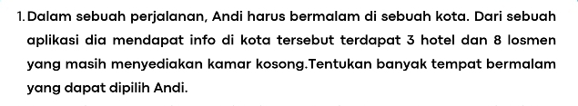 Dalam sebuah perjalanan, Andi harus bermalam di sebuah kota. Dari sebuah 
aplikasi dia mendapat info di kota tersebut terdapat 3 hotel dan 8 losmen 
yang masih menyediakan kamar kosong.Tentukan banyak tempat bermalam 
yang dapat dipilih Andi.