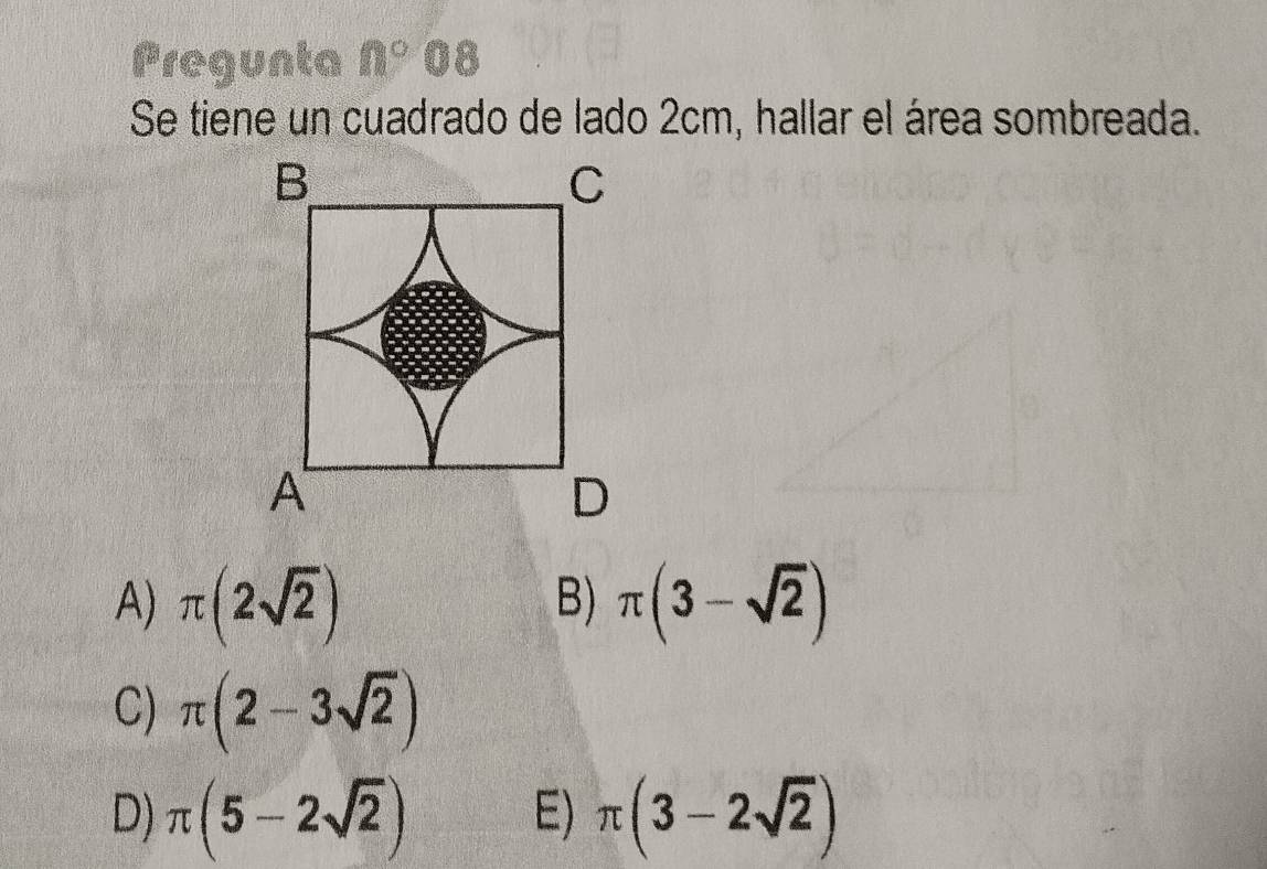 Pregunta n°08 
Se tiene un cuadrado de lado 2cm, hallar el área sombreada.
B
C
A
D
A) π (2sqrt(2)) π (3-sqrt(2))
B)
C) π (2-3sqrt(2))
D) π (5-2sqrt(2)) E) π (3-2sqrt(2))