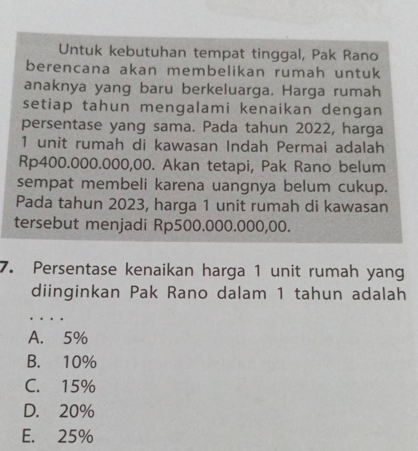 Untuk kebutuhan tempat tinggal, Pak Rano
berencana akan membelikan rumah untuk
anaknya yang baru berkeluarga. Harga rumah
setiap tahun mengalami kenaikan dengan
persentase yang sama. Pada tahun 2022, harga
1 unit rumah di kawasan Indah Permai adalah
Rp400.000.000,00. Akan tetapi, Pak Rano belum
sempat membeli karena uangnya belum cukup.
Pada tahun 2023, harga 1 unit rumah di kawasan
tersebut menjadi Rp500.000.000,00.
7. Persentase kenaikan harga 1 unit rumah yang
diinginkan Pak Rano dalam 1 tahun adalah
_
A. 5%
B. 10%
C. 15%
D. 20%
E. 25%