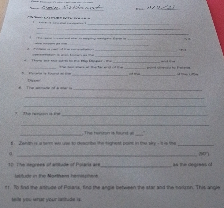 Earth Science: Finding Latitude with Polaris 
Name _Date_ 
FINDING LATITUDE WITH POLARIS 
1. What is celestial navigation?_ 
_ 
_ 
2. The most important star in helping navigate Earth is _It is 
also known as the 
_ 
3. Polars is part of the consteliation _This 
constellation is also known as the_ 
4 There are two parts to the Big Dipper - the _and the 
_ The two stars at the far end of the _point directly to Polaris 
5. Polaris is found at the _of the _of the Little 
Dipper 
6. The altitude of a star is_ 
_ 
_ 
7. The horzon is the_ 
_ 
_The horizon is found at_ 
8 Zenith is a term we use to describe the highest point in the sky - it is the_ 
_9
(90°)
10. The degrees of altitude of Polaris are _as the degrees of 
latitude in the Northern hemisphere. 
11. To find the altitude of Polaris, find the angle between the star and the horizon. This angle 
tells you what your latitude is