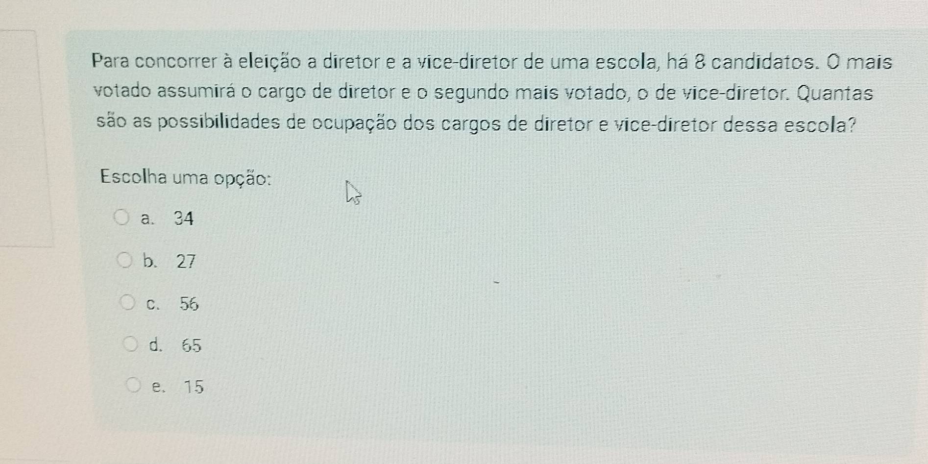 Para concorrer à eleição a diretor e a vice-diretor de uma escola, há 8 candidatos. O mais
votado assumirá o cargo de diretor e o segundo mais votado, o de vice-diretor. Quantas
são as possibilidades de ocupação dos cargos de diretor e vice-diretor dessa escola?
Escolha uma opção:
a. 34
b. 27
c. 56
d. 65
e. 15