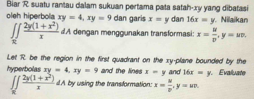 Biar R suatu rantau dalam sukuan pertama pata satah-xy yang dibatasi 
oleh hiperbola xy=4, xy=9 dan garis x=y dan 16x=y Nilaikan
∈t ∈tlimits _R (2y(1+x^2))/x dA dengan menggunakan transformasi: x= u/v , y=uv. 
Let R. be the region in the first quadrant on the xy -plane bounded by the 
hyperbolas xy=4, xy=9 and the lines x=y and 16x=y. Evaluate
∈t ∈tlimits _R (2y(1+x^2))/x dA by using the transformation: x= u/v , y=uv.