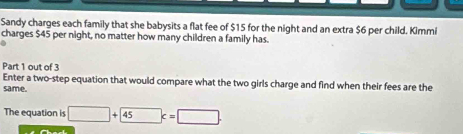 Sandy charges each family that she babysits a flat fee of $15 for the night and an extra $6 per child. Kimmi 
charges $45 per night, no matter how many children a family has. 
Part 1 out of 3 
Enter a two-step equation that would compare what the two girls charge and find when their fees are the 
same. 
The equation is □ +45c=□.