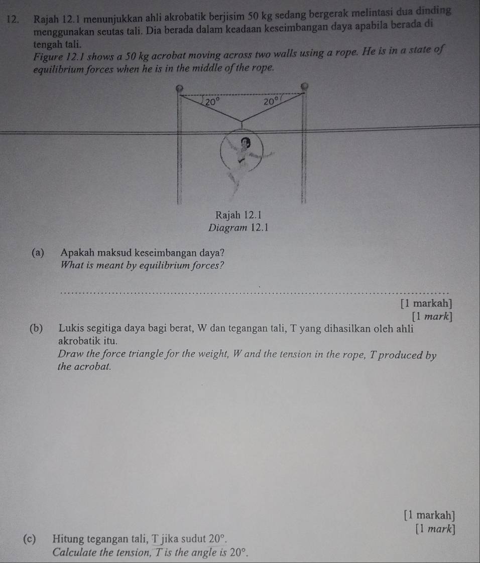 Rajah 12.1 menunjukkan ahli akrobatik berjisim 50 kg sedang bergerak melintasi dua dinding 
menggunakan seutas tali. Dia berada dalam keadaan keseimbangan daya apabila berada di 
tengah tali. 
Figure 12.1 shows a 50 kg acrobat moving across two walls using a rope. He is in a state of 
equilibrium forces when he is in the middle of the rope. 
Q
20° 20°
Rajah 12.1 
Diagram 12.1 
(a) Apakah maksud keseimbangan daya? 
What is meant by equilibrium forces? 
_ 
[1 markah] 
[1 mark] 
(b) Lukis segitiga daya bagi berat, W dan tegangan tali, T yang dihasilkan oleh ahli 
akrobatik itu. 
Draw the force triangle for the weight, W and the tension in the rope, T produced by 
the acrobat. 
[1 markah] 
[1 mark] 
(c) Hitung tegangan tali, T jika sudut 20°. 
Calculate the tension, T is the angle is 20°.