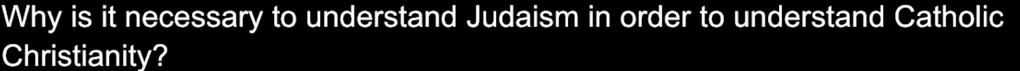 Why is it necessary to understand Judaism in order to understand Catholic 
Christianity?