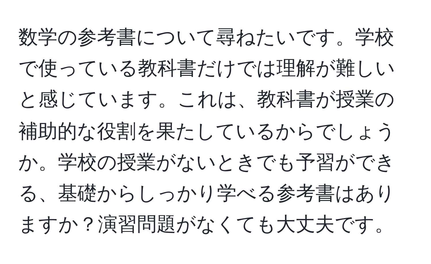 数学の参考書について尋ねたいです。学校で使っている教科書だけでは理解が難しいと感じています。これは、教科書が授業の補助的な役割を果たしているからでしょうか。学校の授業がないときでも予習ができる、基礎からしっかり学べる参考書はありますか？演習問題がなくても大丈夫です。