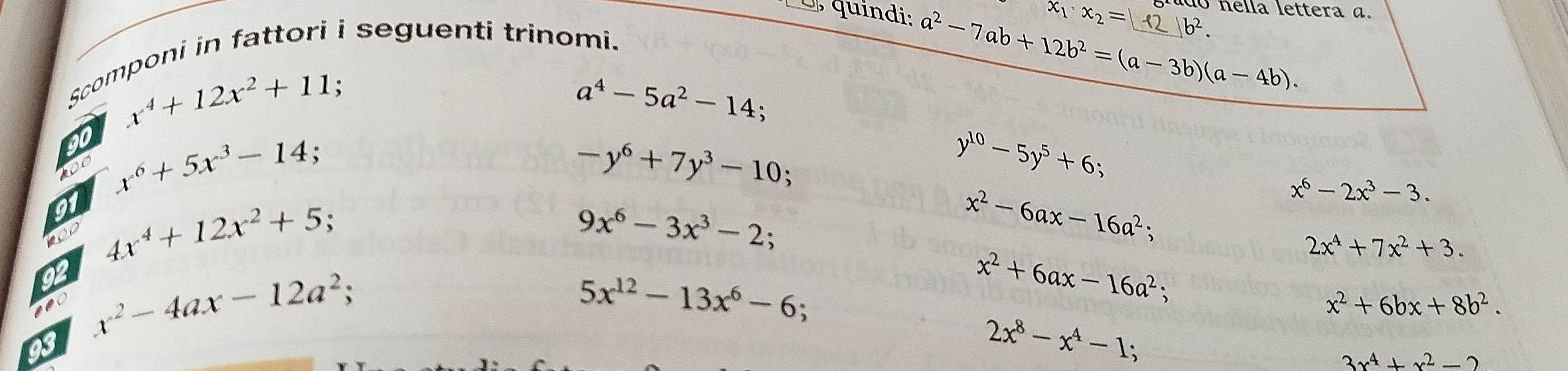 do nella lettera a.
x_1· x_2= b^2. 
o , quindi: a^2-7ab+12b^2=(a-3b)(a-4b). _ 
Scomponi in fattori i seguenti trinomi.
x^4+12x^2+11;
a^4-5a^2-14; 
90 x^6+5x^3-14; y^(10)-5y^5+6; 
100
-y^6+7y^3-10; 
91 4x^4+12x^2+5 x^2-6ax-16a^2;
x^6-2x^3-3. 
100
9x^6-3x^3-2;
2x^4+7x^2+3. 
92 x^2-4ax-12a^2; 
nec
5x^(12)-13x^6-6
x^2+6ax-16a^2;
x^2+6bx+8b^2. 
93
2x^8-x^4-1;
3x^4+x^2-2