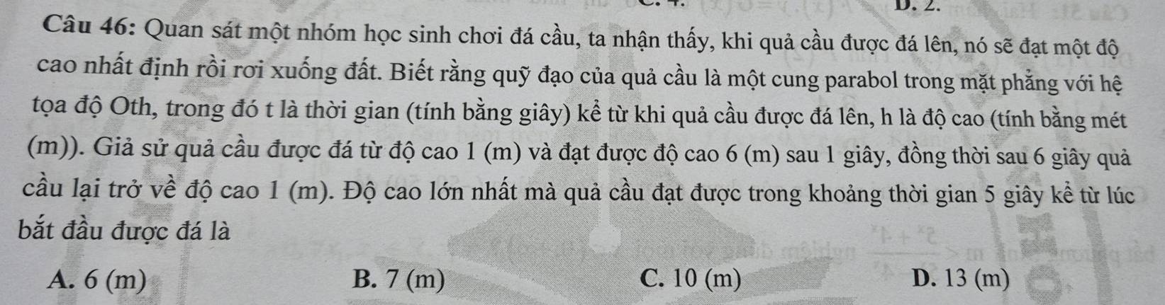 Quan sát một nhóm học sinh chơi đá cầu, ta nhận thấy, khi quả cầu được đá lên, nó sẽ đạt một độ
cao nhất định rồi rơi xuống đất. Biết rằng quỹ đạo của quả cầu là một cung parabol trong mặt phẳng với hệ
tọa độ Oth, trong đó t là thời gian (tính bằng giây) kể từ khi quả cầu được đá lên, h là độ cao (tính bằng mét
(m)). Giả sử quả cầu được đá từ độ cao 1 (m) và đạt được độ cao 6 (m) sau 1 giây, đồng thời sau 6 giây quả
cầu lại trở về độ cao 1 (m). Độ cao lớn nhất mà quả cầu đạt được trong khoảng thời gian 5 giây kể từ lúc
bắt đầu được đá là
A. 6 (m) B. 7 (m) C. 10 (m) D. 13 (m)