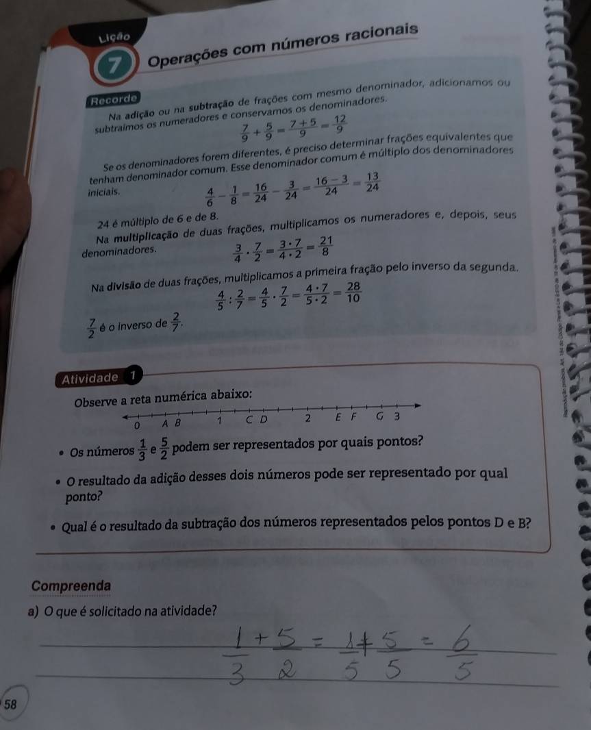 Lição
7 Operações com números racionais
Na adição ou na subtração de frações com mesmo denominador, adicionamos ou
Recorde
subtraímos os numeradores e conservamos os denominadores.
 7/9 + 5/9 = (7+5)/9 = 12/9 
Se os denominadores forem diferentes, é preciso determinar frações equivalentes que
tenham denominador comum. Esse denominador comum é múltíplo dos denominadores
iniciais.
 4/6 - 1/8 = 16/24 - 3/24 = (16-3)/24 = 13/24 
24 é múltiplo de 6 e de 8.
Na multiplicação de duas frações, multiplicamos os numeradores e, depois, seus
denominadores.
 3/4 ·  7/2 = 3· 7/4· 2 = 21/8 
Na divisão de duas frações, multiplicamos a primeira fração pelo inverso da segunda.
 4/5 : 2/7 = 4/5 ·  7/2 = 4· 7/5· 2 = 28/10 
 7/2  é o inverso de  2/7 .
Atividade 1
Obs reta numérica abaixo:
Os números  1/3  e  5/2  podem ser representados por quais pontos?
O resultado da adição desses dois números pode ser representado por qual
ponto?
Qual é o resultado da subtração dos números representados pelos pontos D e B?
_
Compreenda
a) O que é solicitado na atividade?
_
_
_
_
58