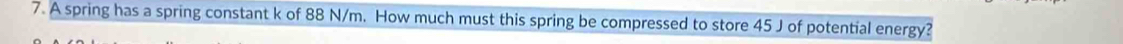 A spring has a spring constant k of 88 N/m. How much must this spring be compressed to store 45 J of potential energy?