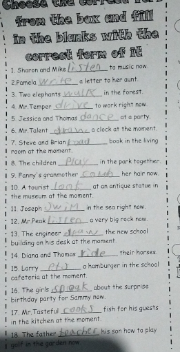 Choese the corred 
from the box and fill 
in the blanks with the 
correct form of it 
1. Sharon and Mike_ to music now. 
2 Pamela_ a letter to her aunt. 
3. Two elephants_ in the forest. 
4. Mr. Temper _to work right now 
5. Jessica and Thomas _at a party. 
6. Mr.Talent _a clock at the moment 
7. Steve and Brian _book in the living 
room at the moment. 
8. The children _in the park together 
9. Fanny's granmother _her hair now. 
10. A tourist _at an antique statue in 
the museum at the moment. 
11. Joseph_ in the sea right now. 
12. Mr.Peak_ a very big rock now. 
13. The engineer_ the new school 
building on his desk at the moment. 
14. Diana and Thomas _their horses 
15. Larry _a hamburger in the school 
cafeteria at the moment. 
16. The girls _about the surprise 
birthday party for Sammy now. 
17. Mr. Tasteful _fish for his guests 
in the kitchen at the moment. 
18. The father _his son how to play 
I golf in the garden now.