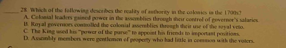 Which of the following describes the reality of authority in the colonics in the 1700s?
A. Colonial leaders gained power in the assemblies through their control of governor's salaries.
B. Royal governors controlled the colonial assemblies through their use of the royal veto.
C. The King used his “power of the purse” to appoint his friends to important positions.
D. Assembly members were gentlemen of property who had little in common with the voters.