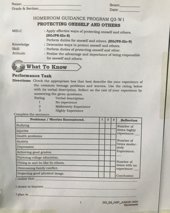 Name: _Score:_ 
Grade & Section:_ Date: 
_ 
HOMEROOM GUIDANCE PROGRAM Q3-W1 
PROTECTING ONESELF AND OTHERS 
MELC : Apply effective ways of protecting oneself and others. 
(HGJPS-Illc-8) 
Perform duties for oneself and others. (HGJPS-Illc-9) 
Knowledge : Determine ways to protect oneself and others. 
Skill Perform duties of protecting oneself and other. 
Attitude : Realize the advantage and importance of being responsible 
for oneself and others. 
What To Know 
Performance Task 
Directions: Check the appropriate box that best describe the your experience of 
the common teenage problems and worries. Use the rating below 
with its verbal description. Reflect on the rate of your experience by 
answering the given questions. 
Rating Verbal description 
1 No experience 
2 Möderately Experience 
3 Highly Experience 
_ 
I desire to improve_ 
I plan to_ 
1 DO_Q3_HGP_JUNIOR HIGH 
Worksheets