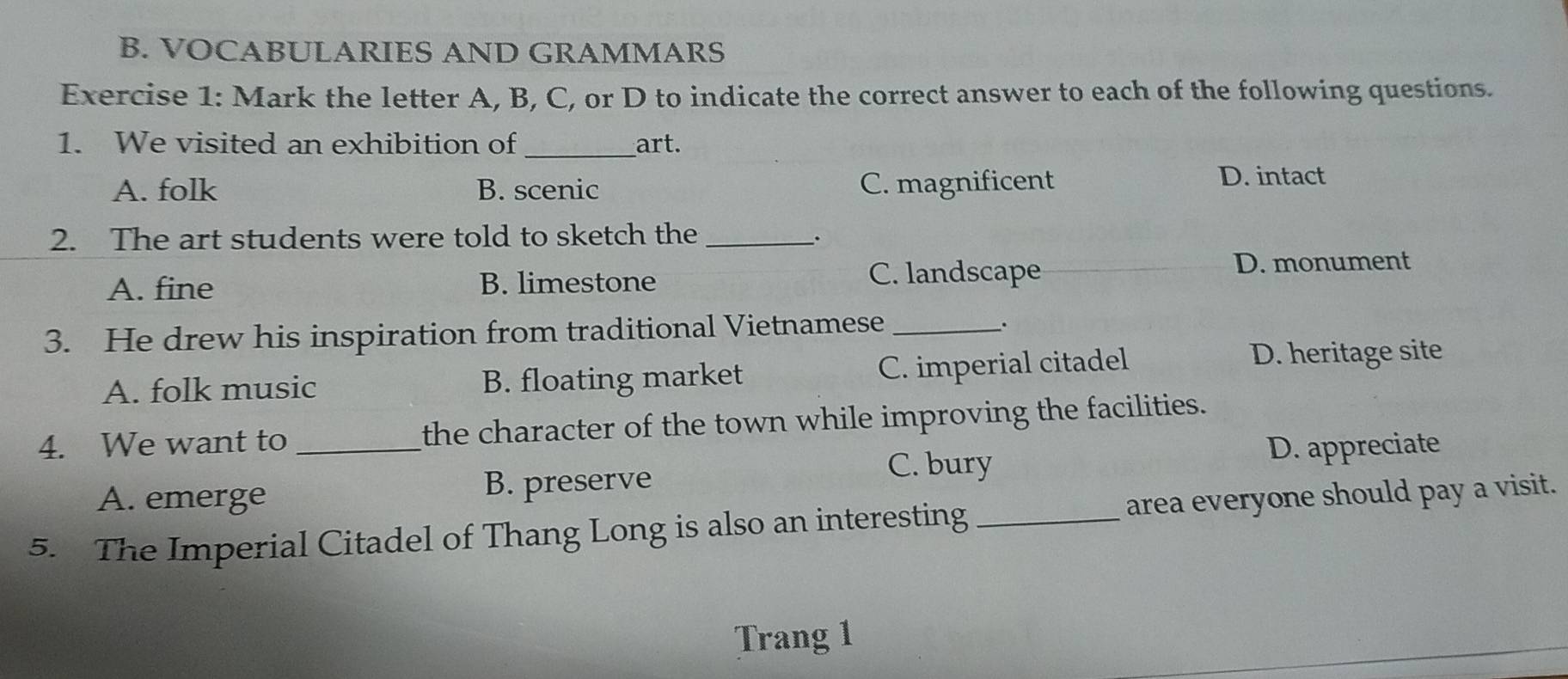 VOCABULARIES AND GRAMMARS
Exercise 1: Mark the letter A, B, C, or D to indicate the correct answer to each of the following questions.
1. We visited an exhibition of_ art.
A. folk B. scenic C. magnificent D. intact
2. The art students were told to sketch the_
.
A. fine B. limestone C. landscape
D. monument
3. He drew his inspiration from traditional Vietnamese_
.
A. folk music B. floating market C. imperial citadel
D. heritage site
4. We want to _the character of the town while improving the facilities.
C. bury D. appreciate
A. emerge B. preserve
5. The Imperial Citadel of Thang Long is also an interesting _area everyone should pay a visit.
Trang 1