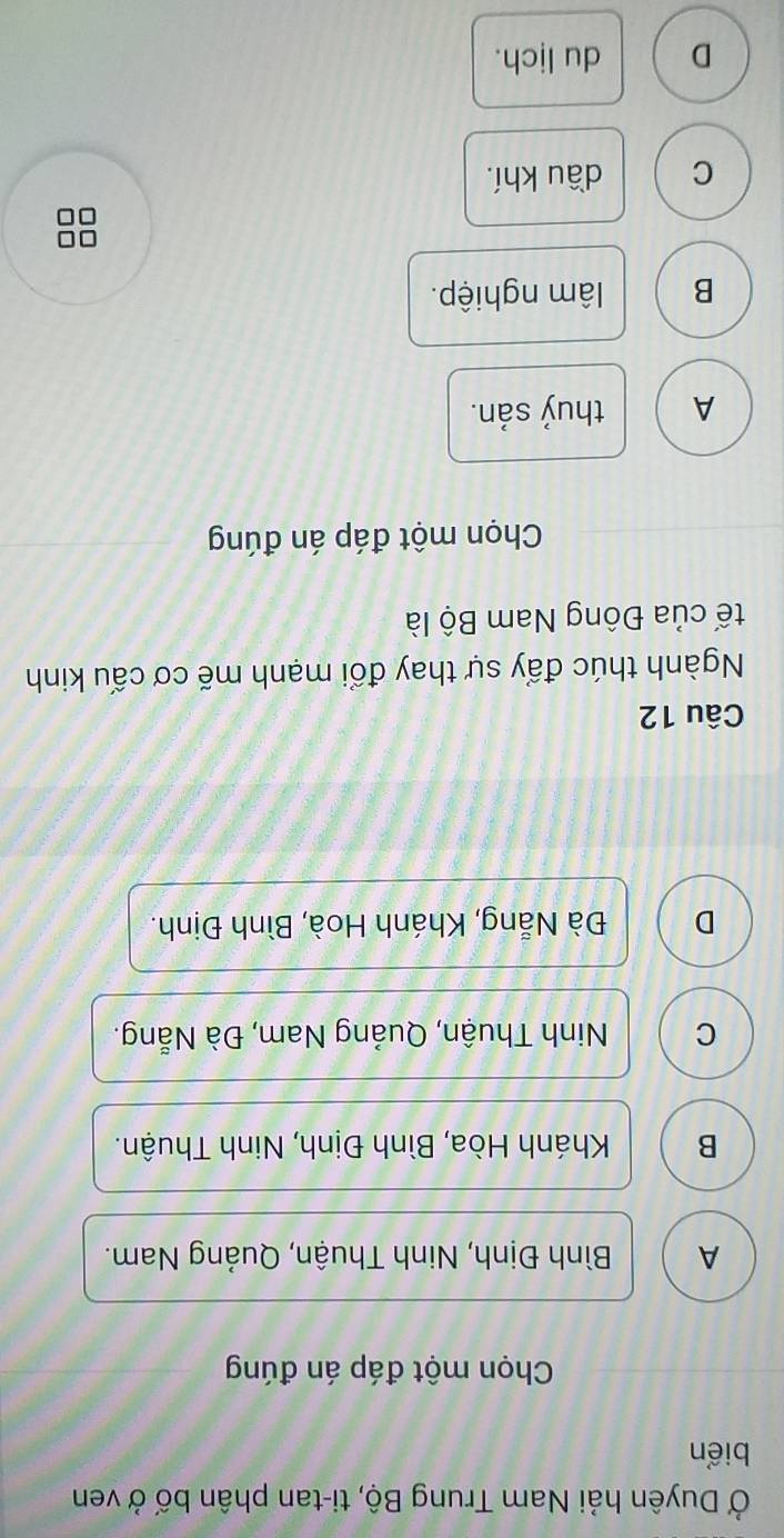 Ở Duyên hải Nam Trung Bộ, ti-tan phân bố ở ven
biển
Chọn một đáp án đúng
A Bình Định, Ninh Thuận, Quảng Nam.
B Khánh Hòa, Bình Định, Ninh Thuận.
C Ninh Thuận, Quảng Nam, Đà Nẵng.
D Đà Nẵng, Khánh Hoà, Bình Định.
Câu 12
Ngành thúc đẩy sự thay đổi mạnh mẽ cơ cấu kinh
tế của Đông Nam Bộ là
Chọn một đáp án đúng
A thuỷ sản.
B âm nghiệp.
C dầu khí.
D du lịch.