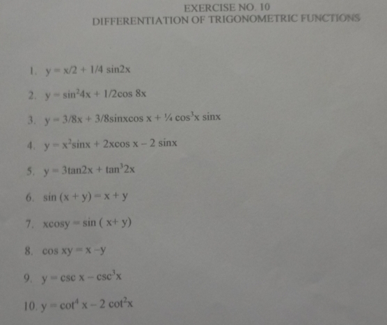 EXERCISE NO. 10 
DIFFERENTIATION OF TRIGONOMETRIC FUNCTIONS 
1. y=x/2+1/4sin 2x
2. y=sin^24x+1/2cos 8x
3. y=3/8x+3/8sin xcos x+1/4cos^3xsin x
4. y=x^2sin x+2xcos x-2sin x
5. y=3tan 2x+tan^32x
6. sin (x+y)=x+y
7. xcos y=sin (x+y)
8. cos xy=x-y
9. y=csc x-csc^3x
10. y=cot^4x-2cot^2x