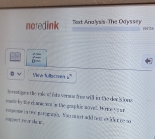 noredink Text Analysis-The Odyssey 
Write 
□ 
View fullscreen £ 
Investigate the role of fate versus free will in the decisions 
made by the characters in the graphic novel. Write your 
response in two paragraph. You must add text evidence to 
support your claim.