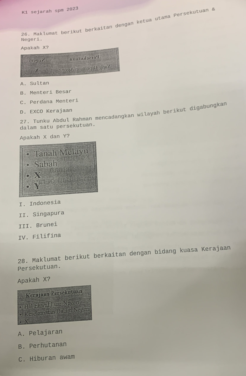 K1 sejarah spm 2023
26. Maklumat berikut berkaitan dengan ketua utama Persekutuan &
Negeri.
X?
A. Sultan
B. Menteri Besar
C. Perdana Menteri
D. EXCO Kerajaan
27. Tunku Abdul Rahman mencadangkan wilayah berikut digabungkan
dalam satu persekutuan.
Apakah X dan Y?
Tanah Melayu
Sabah
X
Y
I. Indonesia
II. Singapura
III. Brunei
IV. Filifina
28. Maklumat berikut berkaitan dengan bidang kuasa Kerajaan
Persekutuan.
Apakah X?
A. Pelajaran
B. Perhutanan
C. Hiburan awam