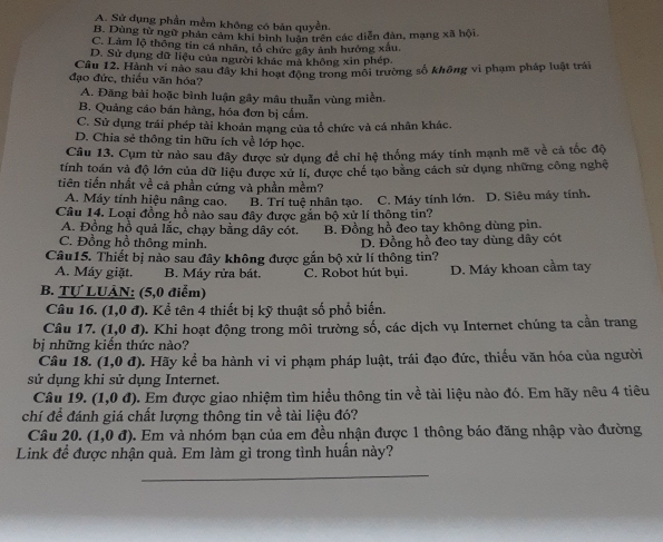 A. Sử dụng phần mềm không có bản quyền.
B. Dùng từ ngữ phản cảm khi bình luân trên các diễn đàn, mạng xah6i
C. Làm lộ thông tin cá nhân, tổ chức gây ảnh hướng xâu
D. Sử dụng dữ liệu của người khác mà không xin phép
đạo đức, thiều văn hóa? Cầu 12. Hành vi nào sau đây khi hoạt động trong môi trường số không vi phạm pháp luật trái
A. Đãng bài hoặc bình luận gây mâu thuẫn vùng miền.
B. Quảng cáo bán hàng, hóa đơn bị cấm.
C. Sử dụng trái phép tải khoản mạng của tổ chức và cá nhân khác.
D. Chia sẻ thông tin hữu ích về lớp học.
Câu 13. Cụm từ nào sau đây được sử dụng để chỉ hệ thống máy tính mạnh mẽ về cả tốc độ
tính toán và độ lớn của dữ liệu được xử lí, được chế tạo băng cách sử dụng những công nghệ
tiên tiến nhất về cá phần cứng và phần mềm?
A. Máy tính hiệu nâng cao. B. Trí tuệ nhân tạo.
Câu 14. Loại đồng hồ nào sau đây được gắn bộ xử lí thộng tin? C. Máy tính lớn. D. Siêu máy tính.
A. Đồng hồ quả lắc, chạy bằng dây cót. B. Đồng hồ đeo tay không dùng pin.
C. Đồng hồ thông minh.
Câu15. Thiết bị nào sau đây không được gắn bộ xử lí thông tin? D. Đồng hồ đeo tay dùng dây cót
A. Máy giặt. B. Máy rửa bát. C. Robot hút bụi. D. Máy khoan cầm tay
B. Tự LUÂN: (5,0 điểm)
Câu 16. (1,0d) 0. Kể tên 4 thiết bị kỹ thuật số phổ biến.
Câu 17. (1,0d) 0. Khi hoạt động trong môi trường số, các dịch vụ Internet chúng ta cần trang
bị những kiến thức nào?
Câu 18. (1,0d) 0. Hãy kể ba hành vi vi phạm pháp luật, trái đạo đức, thiểu văn hóa của người
sử dụng khi sử dụng Internet.
Câu 19. (1,0d) 0. Em được giao nhiệm tìm hiểu thông tin về tài liệu nào đó. Em hãy nêu 4 tiêu
chí để đánh giá chất lượng thông tin về tài liệu đó?
Câu 20. (1,0d). Em và nhóm bạn của em đều nhận được 1 thông báo đăng nhập vào đường
Link để được nhận quà. Em làm gì trong tình huấn này?