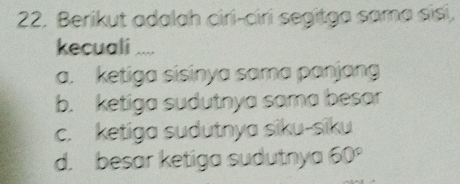 Berikut adalah ciri-ciri segitga sama sisi,
kecuali ....
a. ketiga sisinya sama panjang
b. ketiga sudutnya sama besar
c. ketiga sudutnya siku-siku
d. besar ketiga sudutnya a 60°