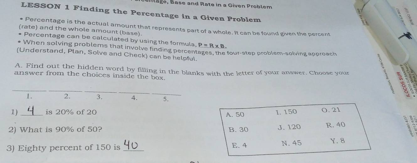 Bntäge, Base and Rate in a Given Problem
LESSON 1 Finding the Percentage in a Given Problem
B
Percentage is the actual amount that represents part of a whole. It can be found given the percent
(rate) and the whole amount (base).
Percentage can be calculated by using the formula, P=R* B. 
When solving problems that involve finding percentages, the four-step problem-solving approach
(Understand, Plan, Solve and Check) can be helpful.
A. Find out the hidden word by filling in the blanks with the letter of your answer. Choose your
answer from the choices inside the box.
__
8 
1. 2. 3. 4. 5.
1) _is 20% of 20 I. 150 O. 21
A. 50
2) What is 90% of 50? B. 30 J. 120 R. 40
3) Eighty percent of 150 is _E. 4 N. 45 Y. 8