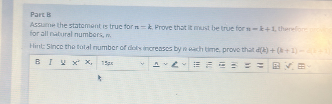 Assume the statement is true for n=k. Prove that it must be true for n=k+1 therefore provin 
for all natural numbers, n. 
Hint: Since the total number of dots increases by n each time, prove that d(k)+(k+1)=d(k+1)
B I U X^2X_2 15px 
A