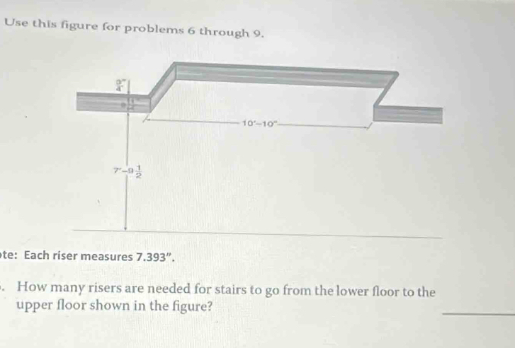 Use this figure for problems 6 through 9.
frac 94^((circ)
10^circ)-10° _
7-9 1/2 
te: Each riser measures 7.393''. 
. How many risers are needed for stairs to go from the lower floor to the 
upper floor shown in the figure? 
_