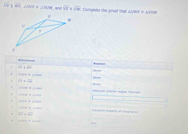 overline UVparallel overline WX, ∠ UVX≌ ∠ VUW , and overline VX≌ overline UW. Complete the proof that △ UWX≌ △ VXW. 
Statement Reason 
1 overline UV overline WX Given 
2 ∠ UVX=∠ VUW Given 
3 overline VX≌ overline UW Given 
4 ∠ VUW≌ ∠ UWX Alternate Interior Angles Theorem 
5 ∠ VXW≌ ∠ UVX
6 ∠ UVXequiv ∠ UWX
7 ∠ VXW=∠ UWX Transitive Property of Congruence 
B overline WX≌ overline WX
9 △ UWX=△ VXW
SAS