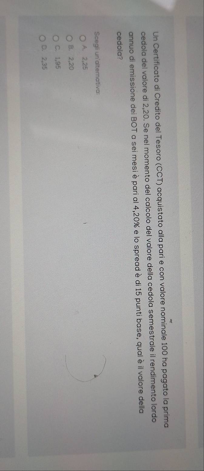 Un Certificato di Credito del Tesoro (CCT) acquistato alla pari e con valore nominale 100 ha pagato la prima
cedola del valore di 2,20. Se nel momento del calcolo del valore della cedola semestrale il rendimento lordo
annuo di emissione dei BOT a sei mesi è pari al 4,20% e lo spread è di 15 punti base, qual è il valore della
cedola?
Scegli un'alternativa:
A. 2,25
B. 2,20
C. 1,95
D. 2,35
