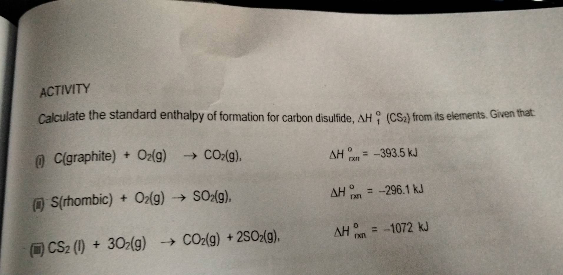 ACTIVITY 
Calculate the standard enthalpy of formation for carbon disulfide, △ H_f^((circ)(CS_2)) from its elements. Given that: 
0 C(graphite)+O_2(g)to CO_2(g),
△ H_(rxn)°=-393.5kJ
S(rhombic)+O_2(g)to SO_2(g),
△ H_(rxn)°=-296.1kJ
(i) CS_2(l)+3O_2(g)to CO_2(g)+2SO_2(g),
△ H_(rxn)°=-1072kJ