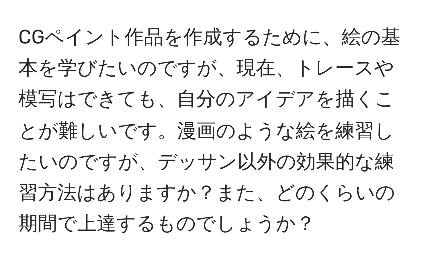 CGペイント作品を作成するために、絵の基本を学びたいのですが、現在、トレースや模写はできても、自分のアイデアを描くことが難しいです。漫画のような絵を練習したいのですが、デッサン以外の効果的な練習方法はありますか？また、どのくらいの期間で上達するものでしょうか？
