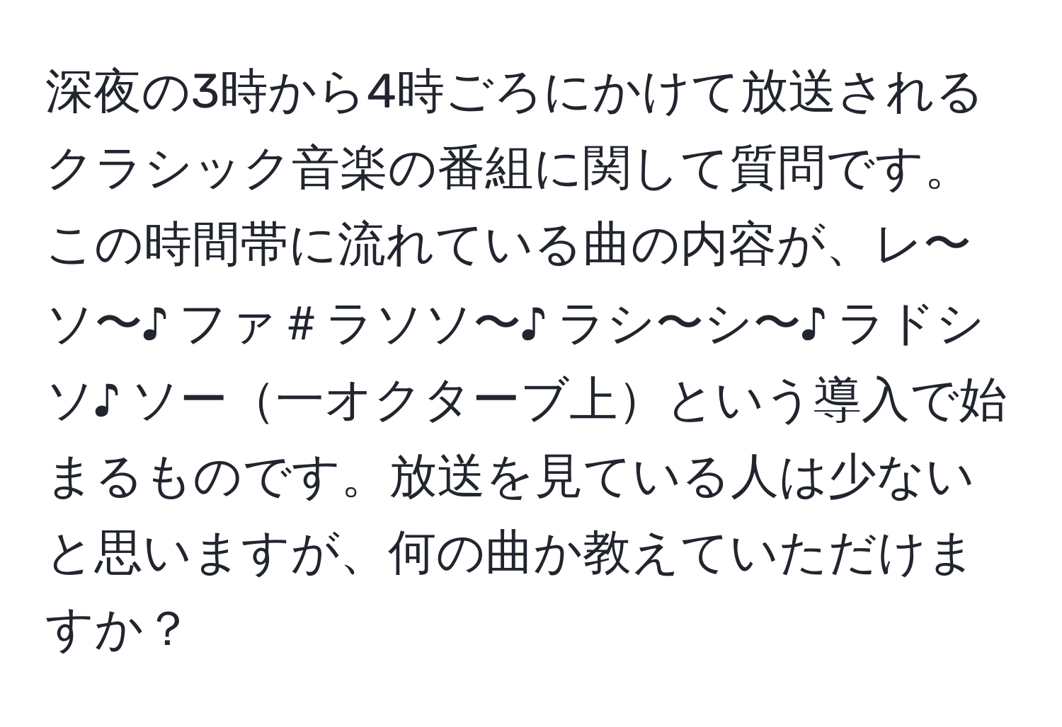 深夜の3時から4時ごろにかけて放送されるクラシック音楽の番組に関して質問です。この時間帯に流れている曲の内容が、レ〜ソ〜♪ ファ＃ラソソ〜♪ ラシ〜シ〜♪ ラドシソ♪ ソー一オクターブ上という導入で始まるものです。放送を見ている人は少ないと思いますが、何の曲か教えていただけますか？