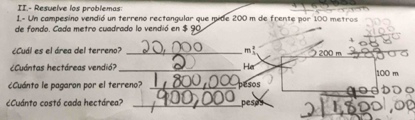 II.- Resuelve los problemas: 
1.- Un campesino vendió un terreno rectangular que mide 200 m de frente por 100 metros
de fondo. Cada metro cuadrado lo vendió en $ 90
¿Cuál es el área del terreno? _ mbeginarrayr 2 3endarray 200 m
¿Cuántas hectáreas vendió? _He 100 m
¿Cuánto le pagaron por el terreno? _ pesos
¿Cuánto costó cada hectárea? _pesos