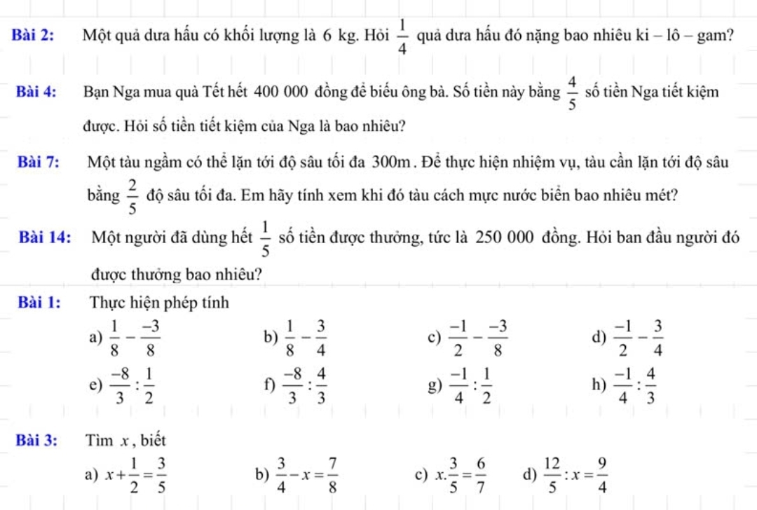 Một quả dưa hấu có khối lượng là 6 kg. Hỏi  1/4  quả dưa hấu đó nặng bao nhiêu ki - lô - gam?
Bài 4: Bạn Nga mua quà Tết hết 400 000 đồng để biểu ông bà. Số tiền này bằng  4/5  số tiền Nga tiết kiệm
được. Hỏi số tiền tiết kiệm của Nga là bao nhiêu?
Bài 7: Một tàu ngầm có thể lặn tới độ sâu tối đa 300m. Để thực hiện nhiệm vụ, tàu cần lặn tới độ sâu
bằng  2/5  độ sâu tối đa. Em hãy tính xem khi đó tàu cách mực nước biển bao nhiêu mét?
Bài 14: Một người đã dùng hết  1/5  số tiền được thưởng, tức là 250 000 đồng. Hỏi ban đầu người đó
được thưởng bao nhiêu?
Bài 1: Thực hiện phép tính
a)  1/8 - (-3)/8   1/8 - 3/4  c)  (-1)/2 - (-3)/8  d)  (-1)/2 - 3/4 
b)
e)  (-8)/3 : 1/2   (-8)/3 : 4/3  g)  (-1)/4 : 1/2   (-1)/4 : 4/3 
f)
h)
Bài 3: Tìm x , biết
a) x+ 1/2 = 3/5   3/4 -x= 7/8  c) x. 3/5 = 6/7  d)  12/5 :x= 9/4 
b)