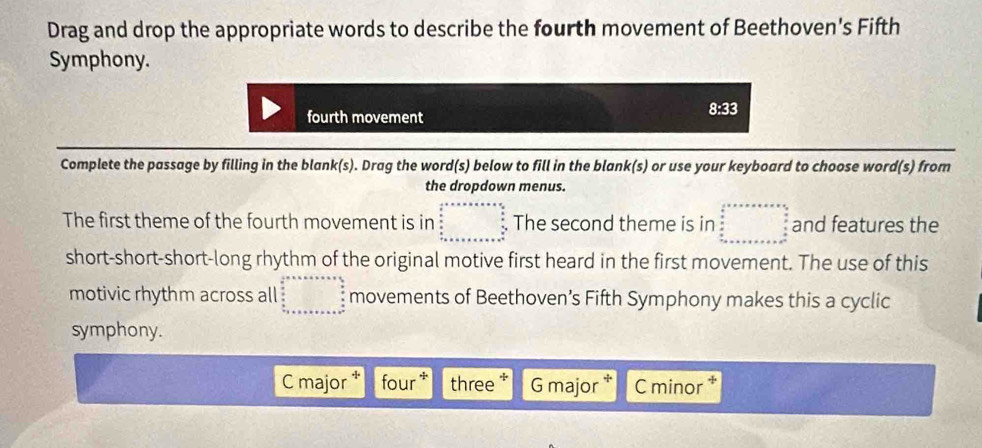 Drag and drop the appropriate words to describe the fourth movement of Beethoven's Fifth 
Symphony. 
fourth movement
8:33
Complete the passage by filling in the blank(s). Drag the word(s) below to fill in the blank(s) or use your keyboard to choose word(s) from 
the dropdown menus. 
The first theme of the fourth movement is in beginarrayr  1/2 +x=x* a+ 4/5   6/5  frac □ endarray  The second theme is in beginarrayr  1/2 ,x,x...5frac 3x 2/3  frac 1x+alpha +n+x+x+x+x+x=frac  5/6  5/6   5/6  ·s ·s  and features the 
short-short-short-long rhythm of the original motive first heard in the first movement. The use of this 
motivic rhythm across all beginarrayr b^a+x+a+x+a=a+a+x+ 4/2 aa= under underlinet+a+b+c+a+b+c+a+b^2endarray movements of Beethoven’s Fifth Symphony makes this a cyclic 
symphony. 
C major four * three + G major C minor