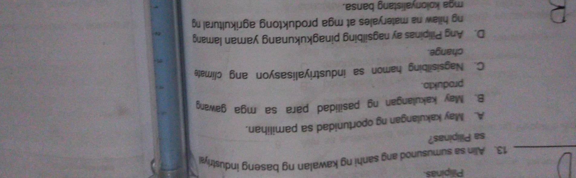 Pilipinas
_13. Alin sa sumusunod ang sanhi ng kawalan ng baseng industriyal
sa Pilipinas?
A. May kakulangan ng oportunidad sa pamilihan.
B. May kakulangan ng pasilidad para sa mga gawang
produkto.
C. Nagsisilbing hamon sa industriyalisasyon ang climate
change.
D. Ang Pilipinas ay nagsilbing pinagkukunang yaman lamang
ng hilaw na materyales at mga produktong agrikultural ng
mga kolonyalistang bansa.