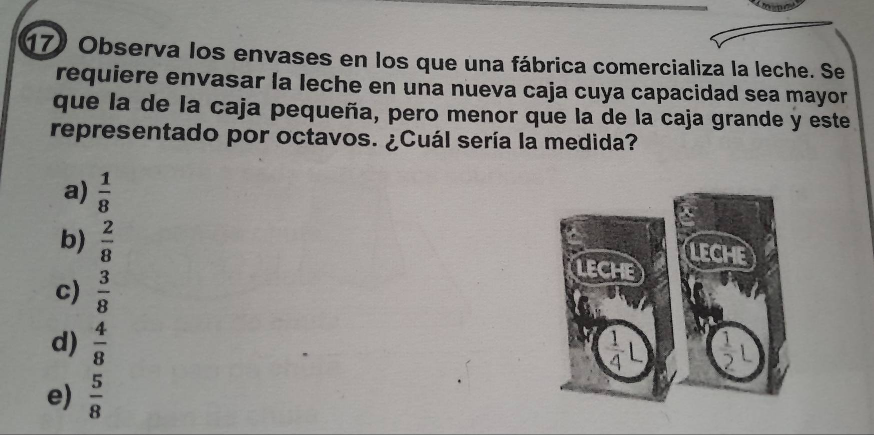 Observa los envases en los que una fábrica comercializa la leche. Se
requiere envasar la leche en una nueva caja cuya capacidad sea mayor
que la de la caja pequeña, pero menor que la de la caja grande y este
representado por octavos. ¿Cuál sería la medida?
a)  1/8 
b)  2/8 
c)  3/8 
d)  4/8 
e)  5/8 