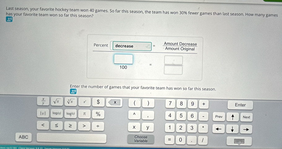 Last season, your favorite hockey team won 40 games. So far this season, the team has won 30% fewer games than last season. How many games
has your favorite team won so far this season?
Enter the number of games that your favorite team has won so far this season.
0
 x/y  sqrt(x) sqrt[y](x) x' $ x ( ) 7 8 9 + Enter
|x| log(x) log(x) π % ^ 4 5 6 . Prev ↑ Next
< S ≥ > + x y 1 2 3 *
ABC Choose = 0 .
Variable