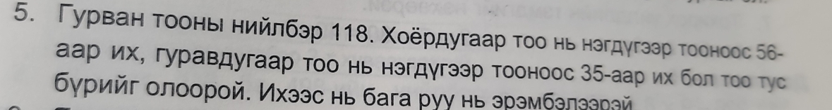 Γурван τοонье нийлбэр 118. Χοёрдугаар τοо нь нзгдугзэр тооноос 56 - 
аар их, гуравдугаар тοо нь нэгдγгээр тооноос 35 -аар их бол τοо тус 
δγрийг олоорой. Ихээс нь бага руу нь эрэмбелеерай