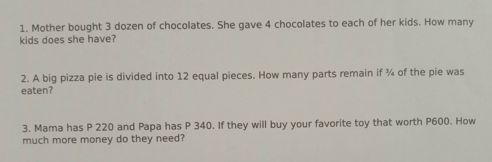 Mother bought 3 dozen of chocolates. She gave 4 chocolates to each of her kids. How many 
kids does she have? 
2. A big pizza pie is divided into 12 equal pieces. How many parts remain if ¾ of the pie was 
eaten? 
3. Mama has P 220 and Papa has P 340. If they will buy your favorite toy that worth P600. How 
much more money do they need?