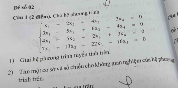 Đề số 02 
Câu 1 (2 điễm). Cho hệ phương trình 
âu 
Đề :
beginarrayl x_1+2x_2+4x_3-3x_4=0 3x_1+5x_2+6x_3-4x_4=0 4x_1+5x_2-2x_3+3x_4=0 7x_1+13x_2+22x_3-16x_4=0endarray. C 
1) Giải hệ phương trình tuyến tính trên 
2) Tìm một cơ sở và số chiều cho không gian nghiệm của hệ phương 
trình trên. 
i ma trận: