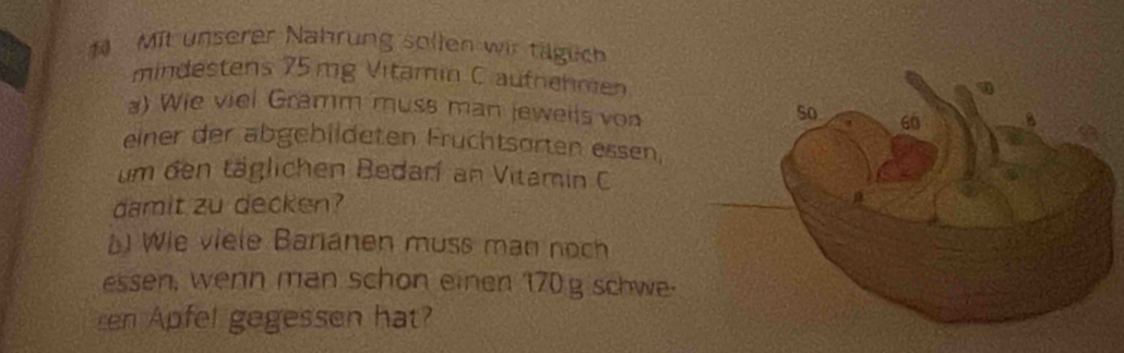 Mit unserer Nahrung sollen wir tägich 
mindestens 75mg Vitamin C aufnehmen 
a) Wie viel Gramm muss man jeweils von 
einer der abgebildeten Fruchtsorten essen, 
um den täglichen Bedarí an Vitamin C 
damit zu decken? 
Wie viele Baranen muss man noch 
essen, wenn man schon einen 170 g schwe. 
en Apfel gegessen hat?