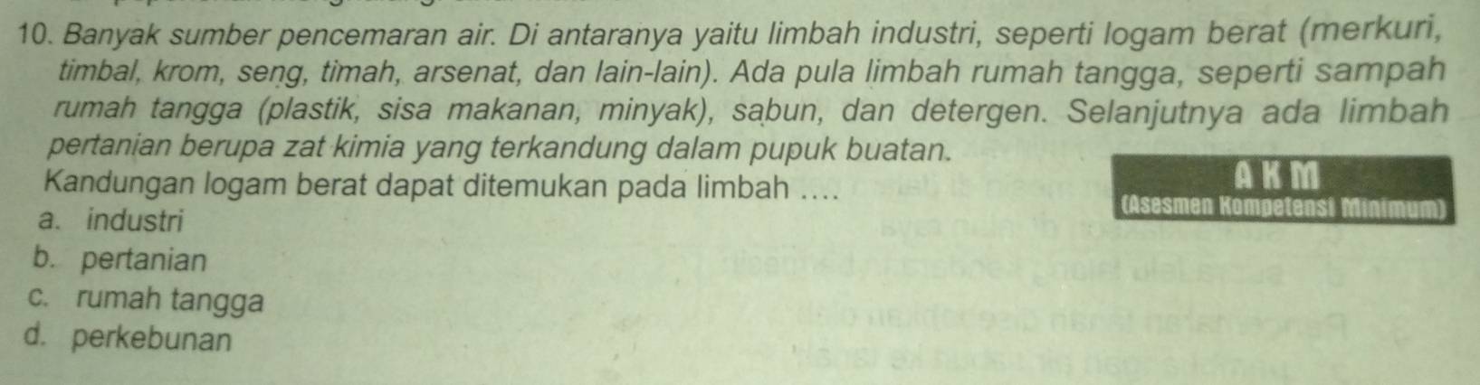 Banyak sumber pencemaran air. Di antaranya yaitu limbah industri, seperti logam berat (merkuri,
timbal, krom, seng, timah, arsenat, dan lain-lain). Ada pula limbah rumah tangga, seperti sampah
rumah tangga (plastik, sisa makanan, minyak), sabun, dan detergen. Selanjutnya ada limbah
pertanian berupa zat kimia yang terkandung dalam pupuk buatan.
AKM
Kandungan logam berat dapat ditemukan pada limbah .... (Asesmen Kompetensi
a. industri
b. pertanian
c. rumah tangga
d. perkebunan