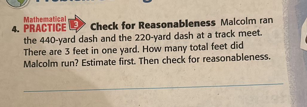 Mathematical 
4. PRACTICE 3 Check for Reasonableness Malcolm ran 
the 440-yard dash and the 220-yard dash at a track meet. 
There are 3 feet in one yard. How many total feet did 
Malcolm run? Estimate first. Then check for reasonableness.