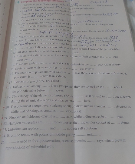. Complete the following statements
1. Elements of group (1A) are named as
 +Alkali metals group is located f of the modern persodic table. it they are among block elements 
ements are among alkali mctals.
1.
1. Elements of groun (1A) are called alkali meigts as their elements react with
) forming
s. The valency of alkali metal elements is_
o. During chemical reactions, an alkali metal loses its
J _ ion which carries . ... posisive charge . _  electron and changes into 
_
* Alkali metals are :·;--.. metals therefore, they are kept under the surface of
. Sodium is kept under the surface of_
9. The chemical activity of alkali metals increases as the e prevent it from the reaction with 
increase
10  he most active metal as it has the largest
| 1 . _.. is the alkali metal element, which is located in period three of the periodic table.
2. All alkali metals are good conductors of _ and_
3. Lithium and sodium _on the surface of water as their densities are than
water density.
]4. Rubidium and cesium _in water as their densities are _than water density.
(5. Sodium reacts with water giving _and _gas evolves
16. The reaction of potassium with water is _than the reaction of sodium with water as
potassium is _  active than sodium.
1?. Elements of group (7A) are called_
18. Halogens are among _.... block groups and they are located on the_ side of
the periodic table before ........ gases.
19. The valency of the elements of group (7A) is _, as they tend to _one electron
during the chemical reaction and change into _ions.
20. The outermost energy level (valency shell) of alkali metals contains _electron(s),
while that of halogens contains _electron(s).
21. Fluorine and chlorine exist in a _state, while iodine exists in a_ state .
22. Halogen molecules are _molecules as their molecules consist of m atoms.
23. Chlorine can replace _and _in their salt solutions.
24. Bromine reacts with potassium iodide giving _and_
25. _  is used in food preservation, because it emits _rays which prevent
reproduction of microbial cells.