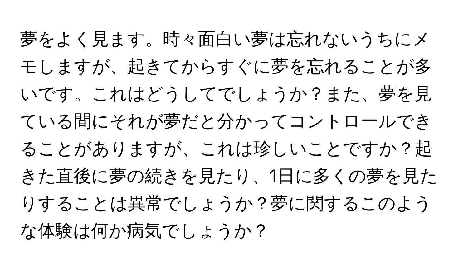 夢をよく見ます。時々面白い夢は忘れないうちにメモしますが、起きてからすぐに夢を忘れることが多いです。これはどうしてでしょうか？また、夢を見ている間にそれが夢だと分かってコントロールできることがありますが、これは珍しいことですか？起きた直後に夢の続きを見たり、1日に多くの夢を見たりすることは異常でしょうか？夢に関するこのような体験は何か病気でしょうか？