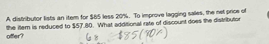 A distributor lists an item for $85 less 20%. To improve lagging sales, the net price of 
the iter is reduced to $57.80. What additional rate of discount does the distributor 
offer?