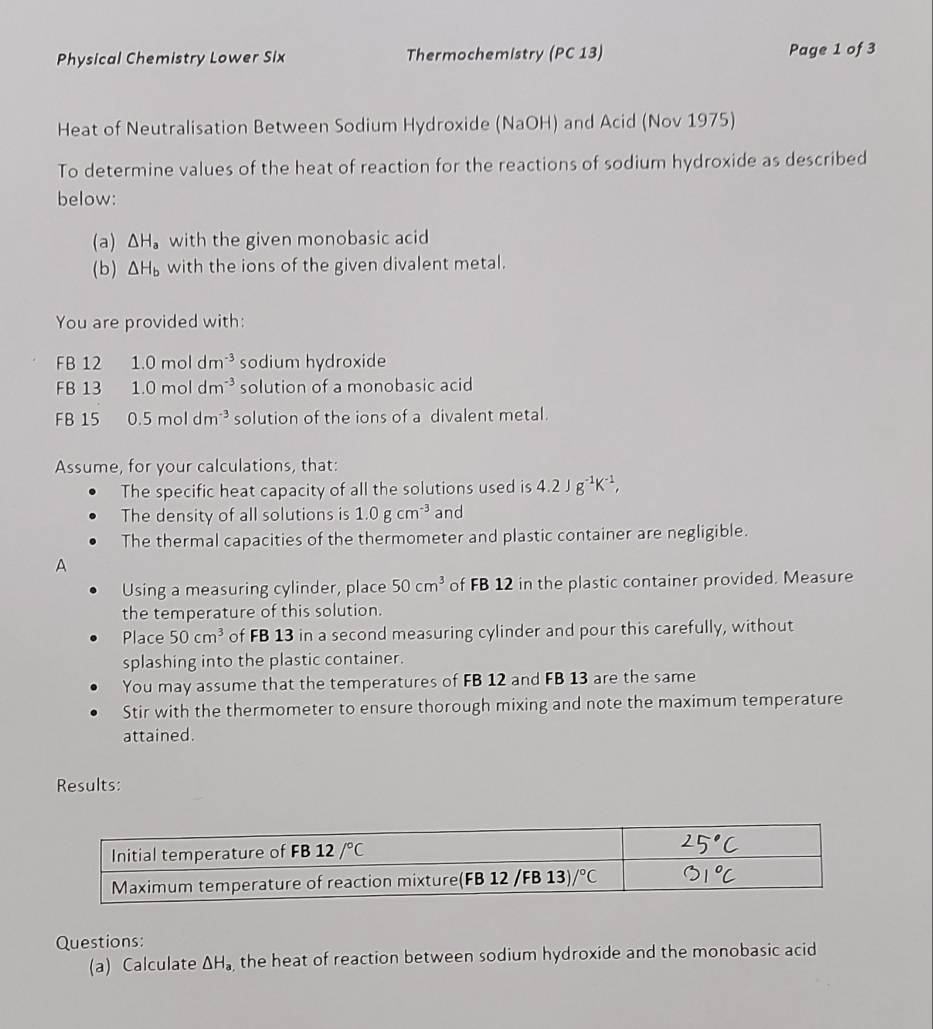 Physical Chemistry Lower Six Thermochemistry (PC 13) Page 1 of 3
Heat of Neutralisation Between Sodium Hydroxide (NaOH) and Acid (Nov 1975)
To determine values of the heat of reaction for the reactions of sodium hydroxide as described
below:
(a) △ H_a with the given monobasic acid
(b ) △ H_b with the ions of the given divalent metal.
You are provided with:
FB 12 1.0moldm^(-3) sodium hydroxide
FB 13 1.0moldm^(-3) solution of a monobasic acid
FB 15 0.5moldm^(-3) solution of the ions of a divalent metal.
Assume, for your calculations, that:
The specific heat capacity of all the solutions used is 4.2Jg^(-1)K^(-1),
The density of all solutions is 1.0gcm^(-3) and
The thermal capacities of the thermometer and plastic container are negligible.
A
Using a measuring cylinder, place 50cm^3 of FB 12 in the plastic container provided. Measure
the temperature of this solution.
Place 50cm^3 of FB 13 in a second measuring cylinder and pour this carefully, without
splashing into the plastic container.
You may assume that the temperatures of FB 12 and FB 13 are the same
Stir with the thermometer to ensure thorough mixing and note the maximum temperature
attained.
Results:
Questions:
(a) Calculate △ H_a the heat of reaction between sodium hydroxide and the monobasic acid