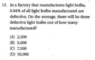 In a factory that manufactures light bulbs,
0.04% of all light bulbs manufactured are
defective. On the average, there will be three
defective light bulbs out of how many
manufactured?
(A) 2,500
(B) 5,000
(C) 7,500
(D) 10,000